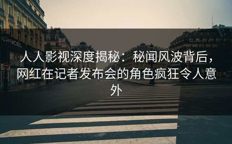 人人影视深度揭秘：秘闻风波背后，网红在记者发布会的角色疯狂令人意外