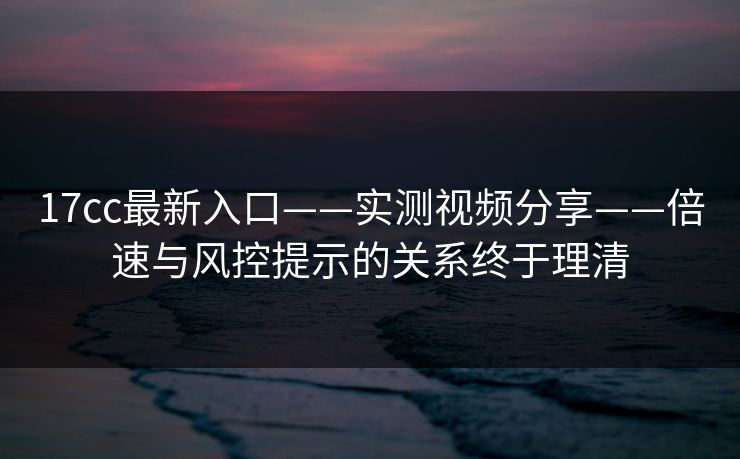 17cc最新入口——实测视频分享——倍速与风控提示的关系终于理清