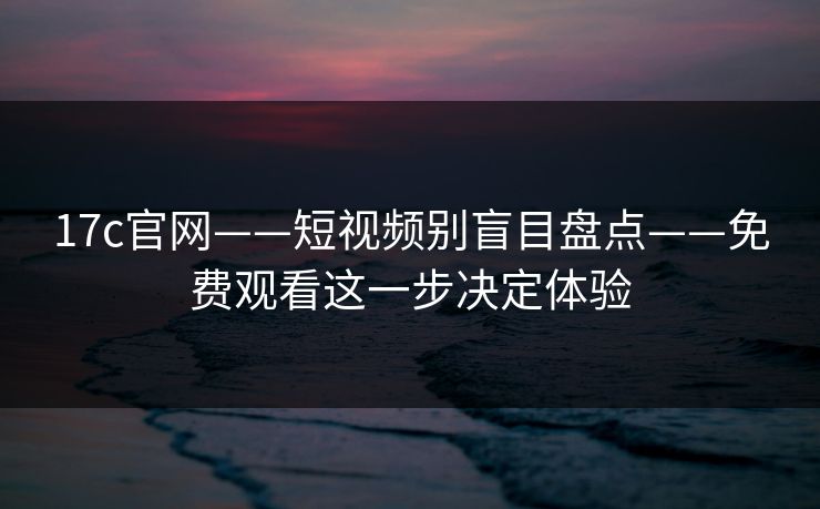 17c官网——短视频别盲目盘点——免费观看这一步决定体验 17c官网——短视频别盲目盘点——免费观看这一步决定体验