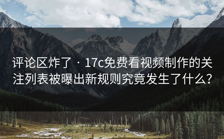 评论区炸了 · 17c免费看视频制作的关注列表被曝出新规则究竟发生了什么？