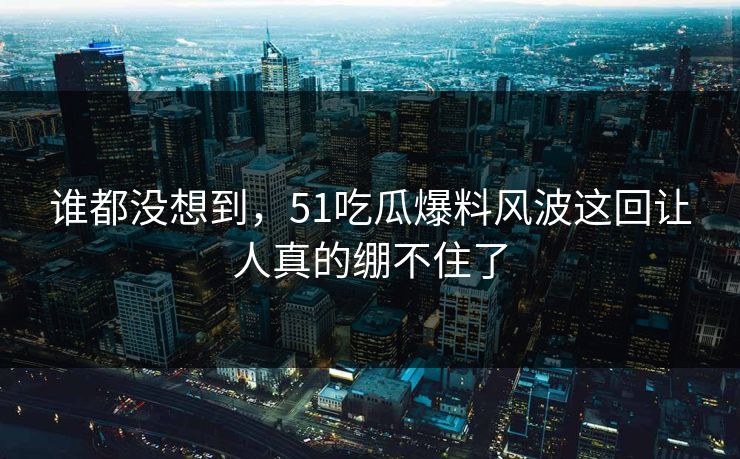 谁都没想到，51吃瓜爆料风波这回让人真的绷不住了