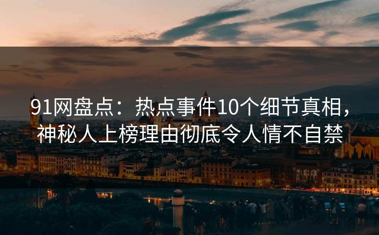 91网盘点：热点事件10个细节真相，神秘人上榜理由彻底令人情不自禁