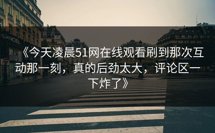 《今天凌晨51网在线观看刷到那次互动那一刻，真的后劲太大，评论区一下炸了》
