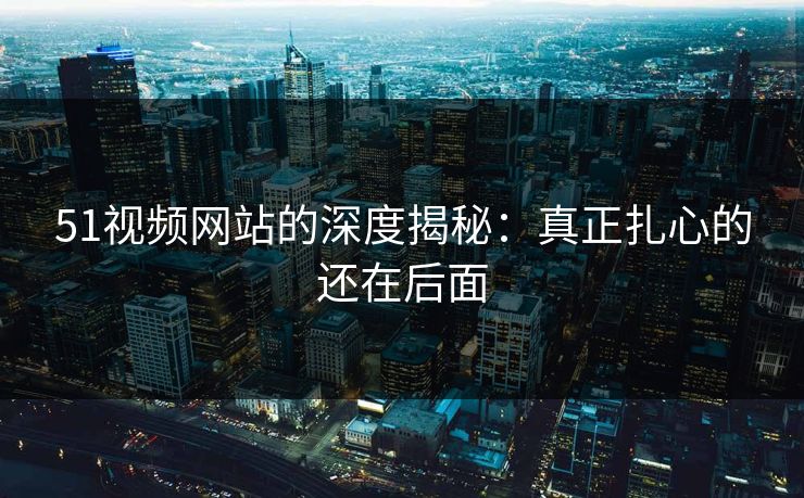 51视频网站的深度揭秘：真正扎心的还在后面