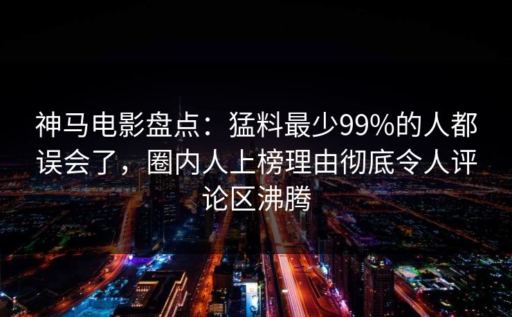 神马电影盘点：猛料最少99%的人都误会了，圈内人上榜理由彻底令人评论区沸腾
