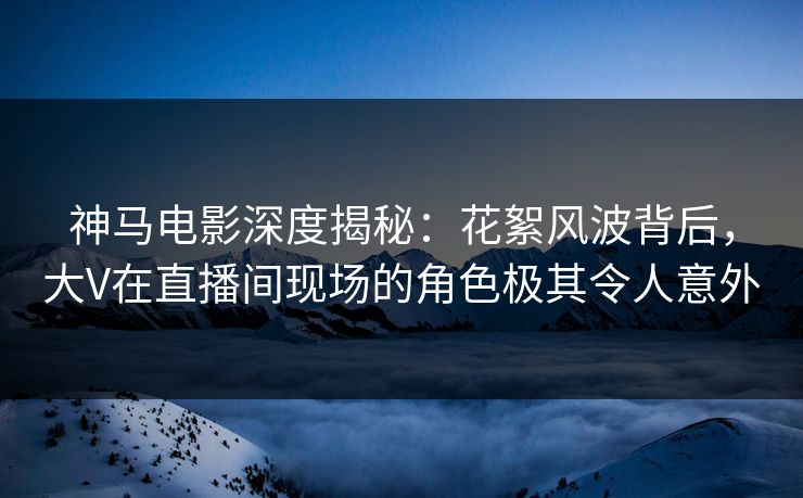 神马电影深度揭秘：花絮风波背后，大V在直播间现场的角色极其令人意外