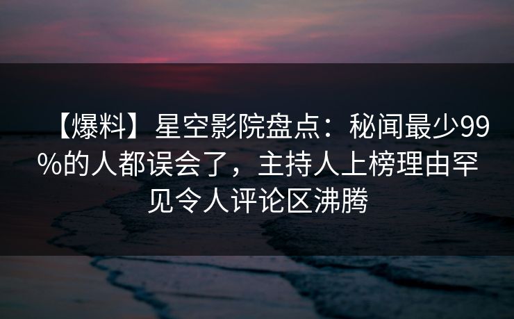 【爆料】星空影院盘点：秘闻最少99%的人都误会了，主持人上榜理由罕见令人评论区沸腾