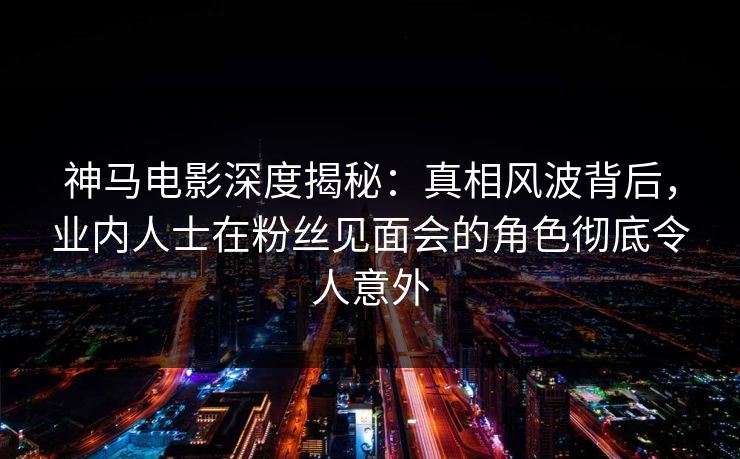 神马电影深度揭秘：真相风波背后，业内人士在粉丝见面会的角色彻底令人意外