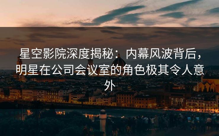 星空影院深度揭秘：内幕风波背后，明星在公司会议室的角色极其令人意外
